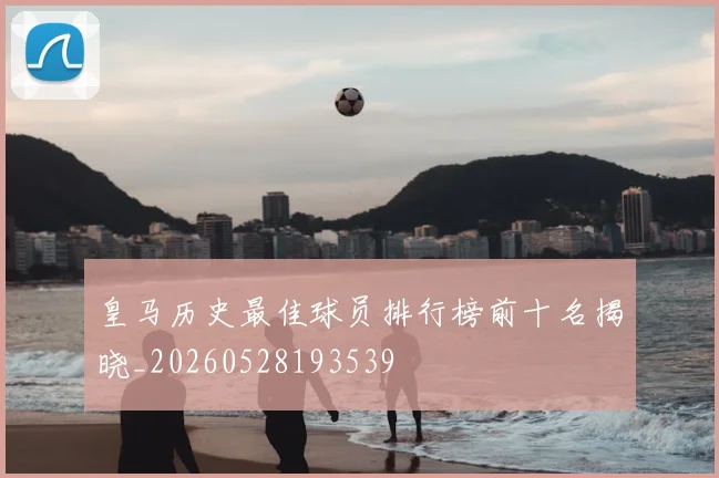 皇马历史最佳球员排行榜前十名揭晓_20260528193539