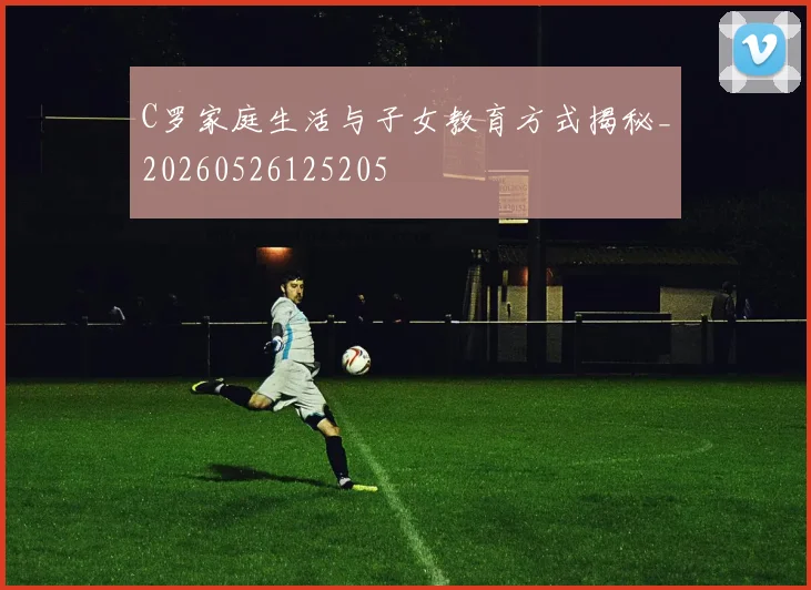 C罗家庭生活与子女教育方式揭秘_20260526125205