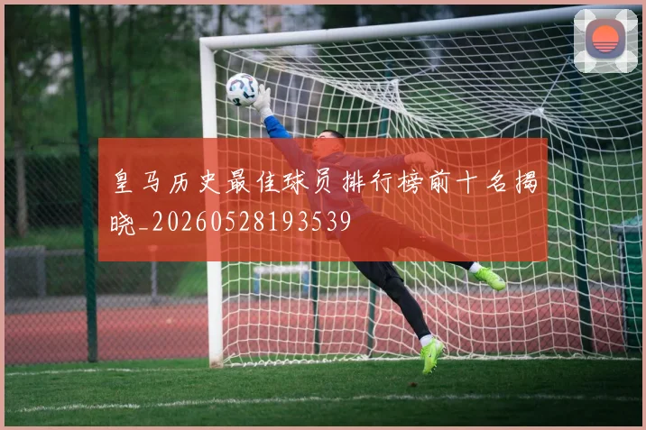 皇马历史最佳球员排行榜前十名揭晓_20260528193539